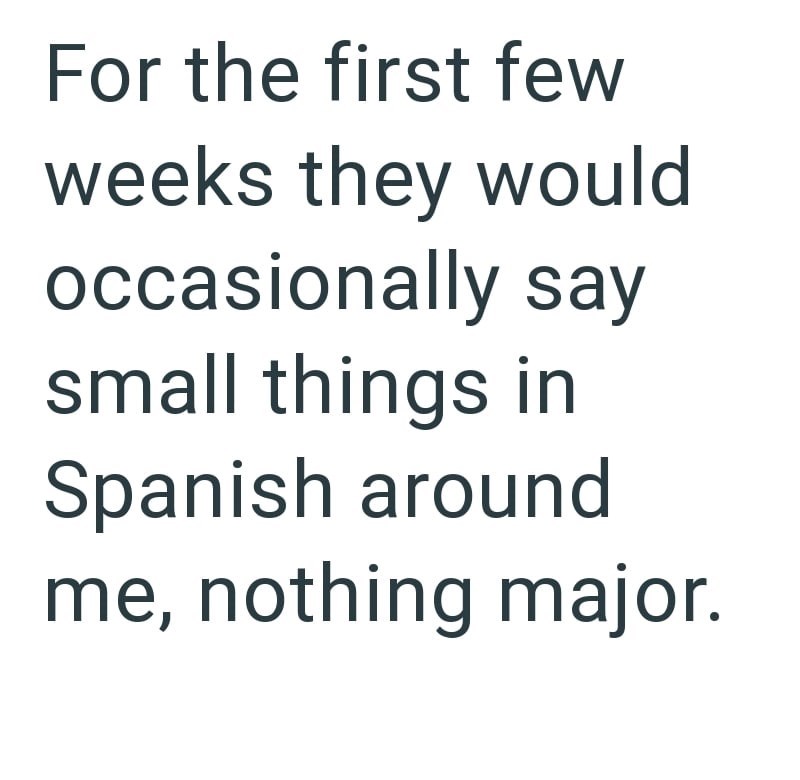 For the first few weeks they would occasionally say small things in Spanish around me, nothing major.
