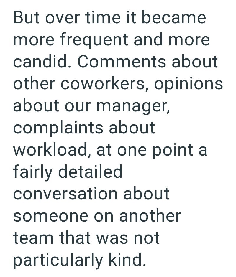 But over time it became more frequent and more candid. Comments about other coworkers, opinions about our manager, complaints about workload, at one point a fairly detailed conversation about someone on another team that was not particularly kind.
