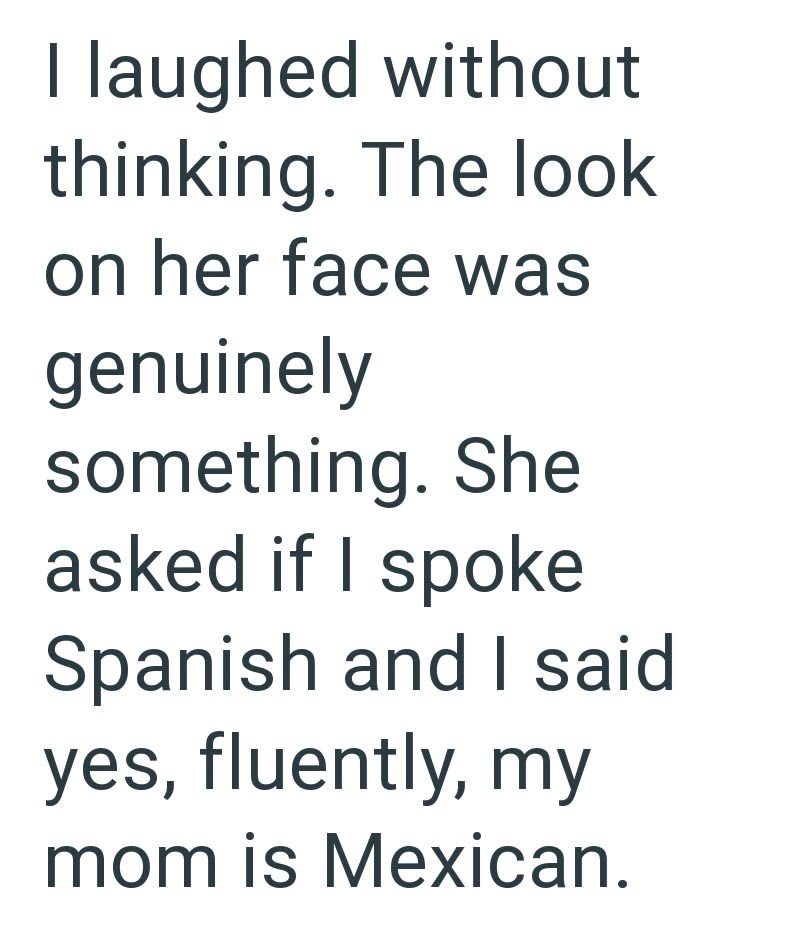 I laughed without thinking. The look on her face was genuinely something. She asked if I spoke Spanish and I said yes, fluently, my mom is Mexican.