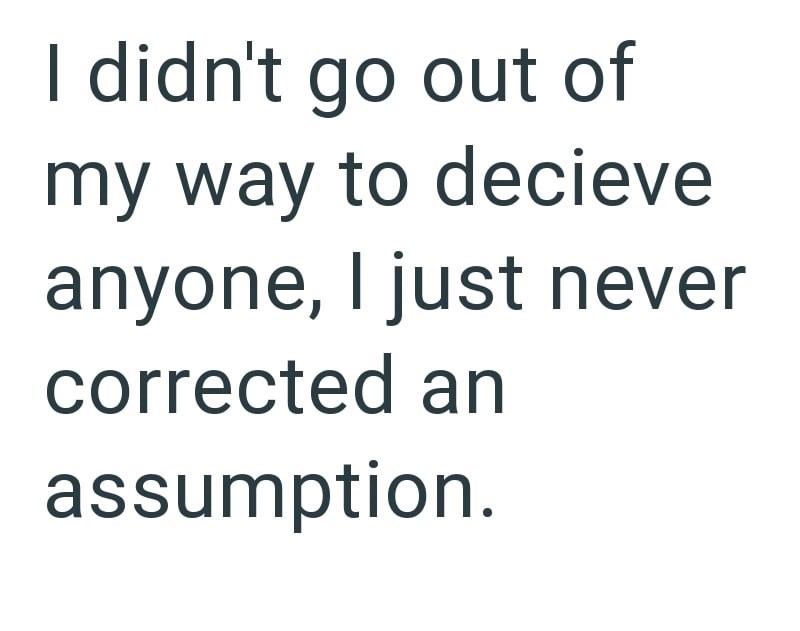 I didn't go out of my way to decieve anyone, I just never corrected an assumption.