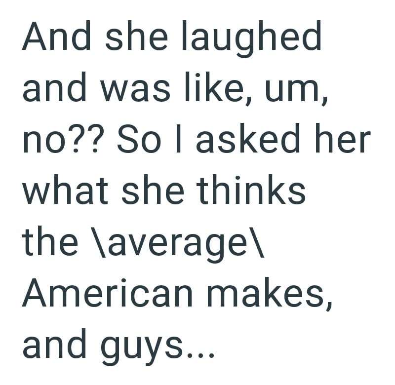 And she laughed and was like, um, no?? So I asked her what she thinks the \average\ American makes, and guys...