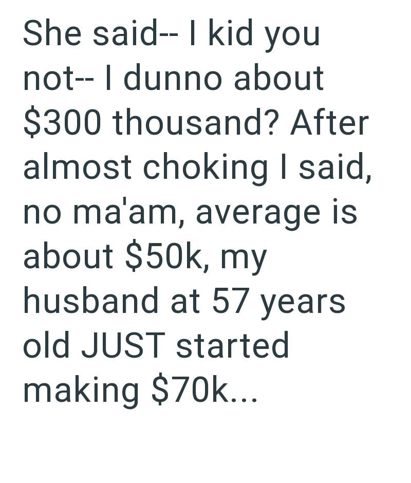 She said-- I kid you not-- I dunno about $300 thousand? After almost choking I said, no ma'am, average is about $50k, my husband at 57 years old JUST started making $70k...