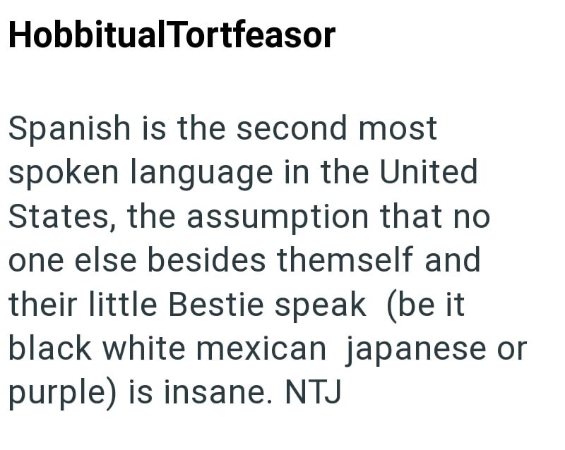 HobbitualTortfeasor Spanish is the second most spoken language in the United States, the assumption that no one else besides themself and their little Bestie speak (be it black white mexican japanese or purple) is insane. NTJ