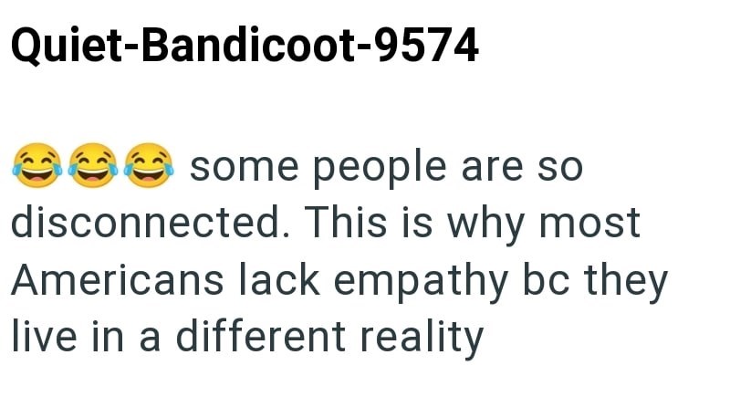 Quiet-Bandicoot-9574 some people are so disconnected. This is why most Americans lack empathy bc they live in a different reality