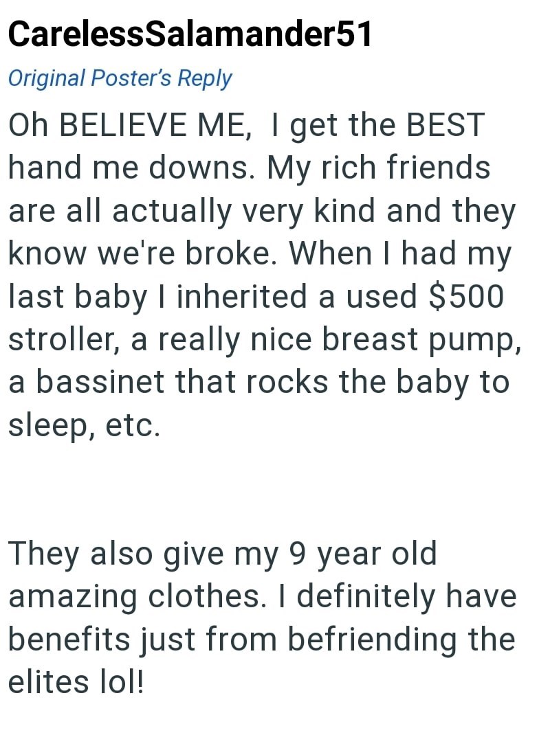 CarelessSalamander51 Original Poster's Reply Oh BELIEVE ME, I get the BEST hand me downs. My rich friends are all actually very kind and they know we're broke. When I had my last baby I inherited a used $500 stroller, a really nice breast pump, a bassinet that rocks the baby to sleep, etc. They also give my 9 year old amazing clothes. I definitely have benefits just from befriending the elites lol!