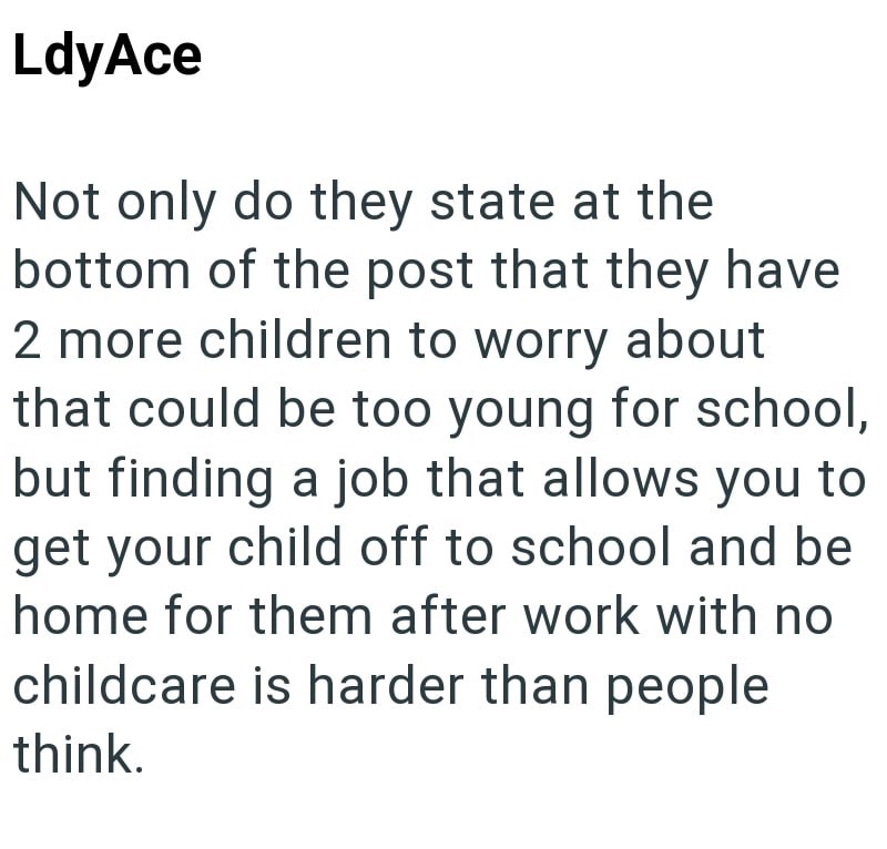 LdyAce Not only do they state at the bottom of the post that they have 2 more children to worry about that could be too young for school, but finding a job that allows you to get your child off to school and be home for them after work with no childcare is harder than people think.