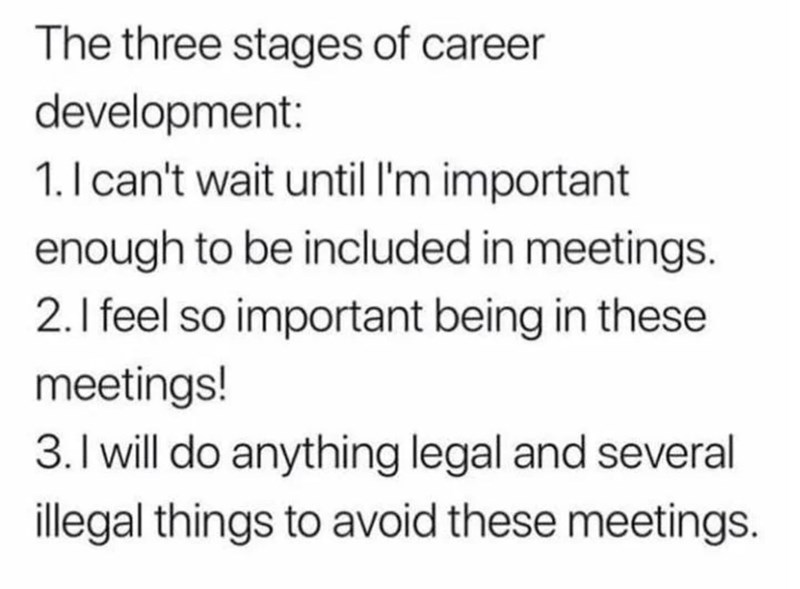 The three stages of career development: 1. I can't wait until I'm important enough to be included in meetings. 2. I feel so important being in these meetings! 3. I will do anything legal and several illegal things to avoid these meetings.
