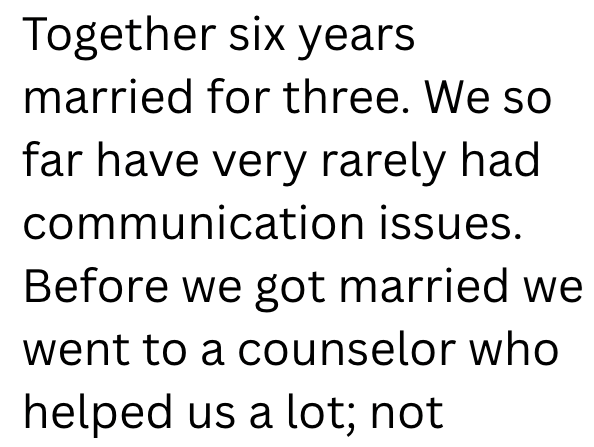 Together six years married for three. We so far have very rarely had communication issues. Before we got married we went to a counselor who helped us a lot; not