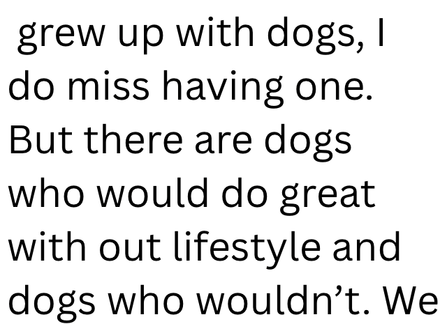 grew up with dogs, do miss having one. But there are dogs who would do great with out lifestyle and dogs who wouldn't. We