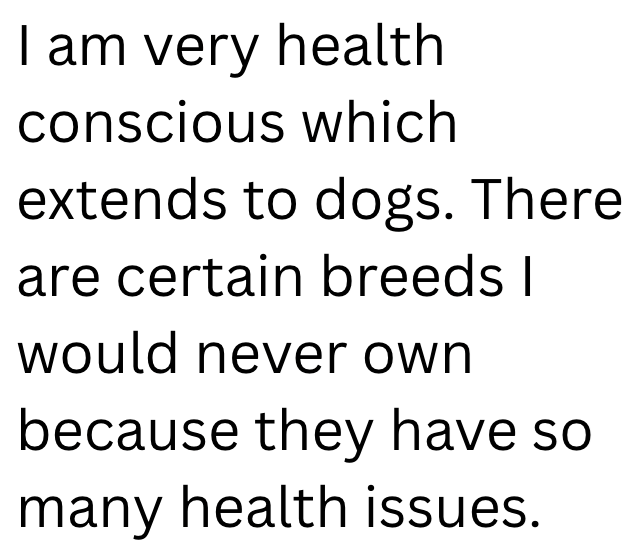 I am very health conscious which extends to dogs. There are certain breeds I would never own because they have so many health issues.