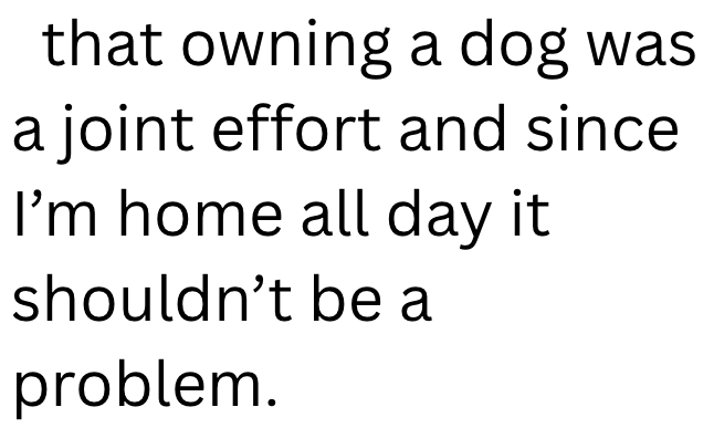 that owning a dog was a joint effort and since I'm home all day it shouldn't be a problem.