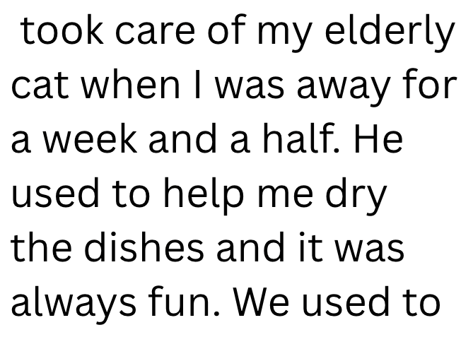 took care of my elderly cat when I was away for a week and a half. He used to help me dry the dishes and it was always fun. We used to