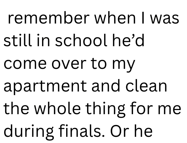 remember when I was still in school he'd come over to my apartment and clean the whole thing for me during finals. Or he