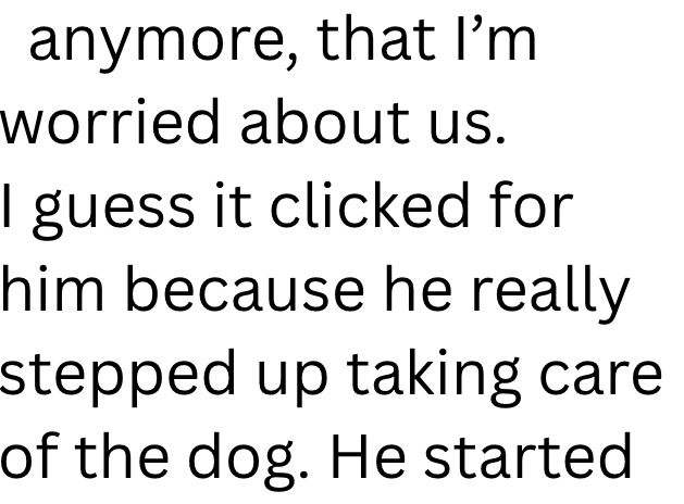 anymore, that I'm worried about us. I guess it clicked for him because he really stepped up taking care of the dog. He started