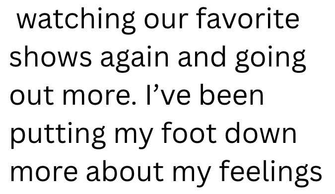 watching our favorite shows again and going out more. I've been putting my foot down more about my feelings