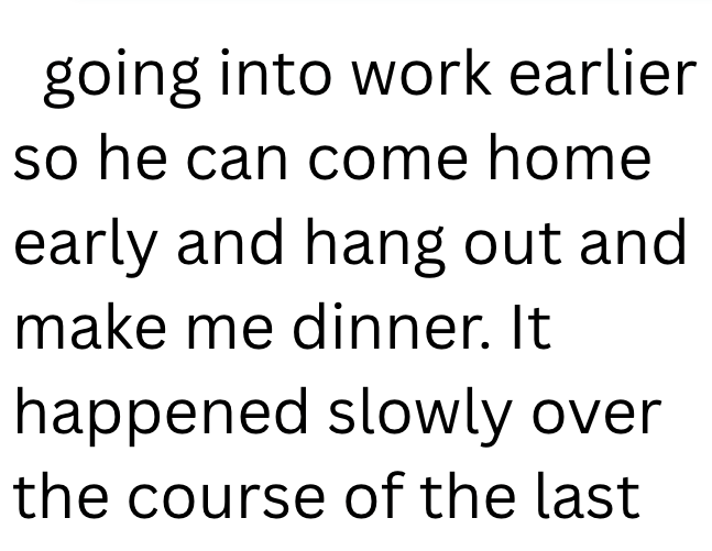going into work earlier so he can come home early and hang out and make me dinner. It happened slowly over the course of the last