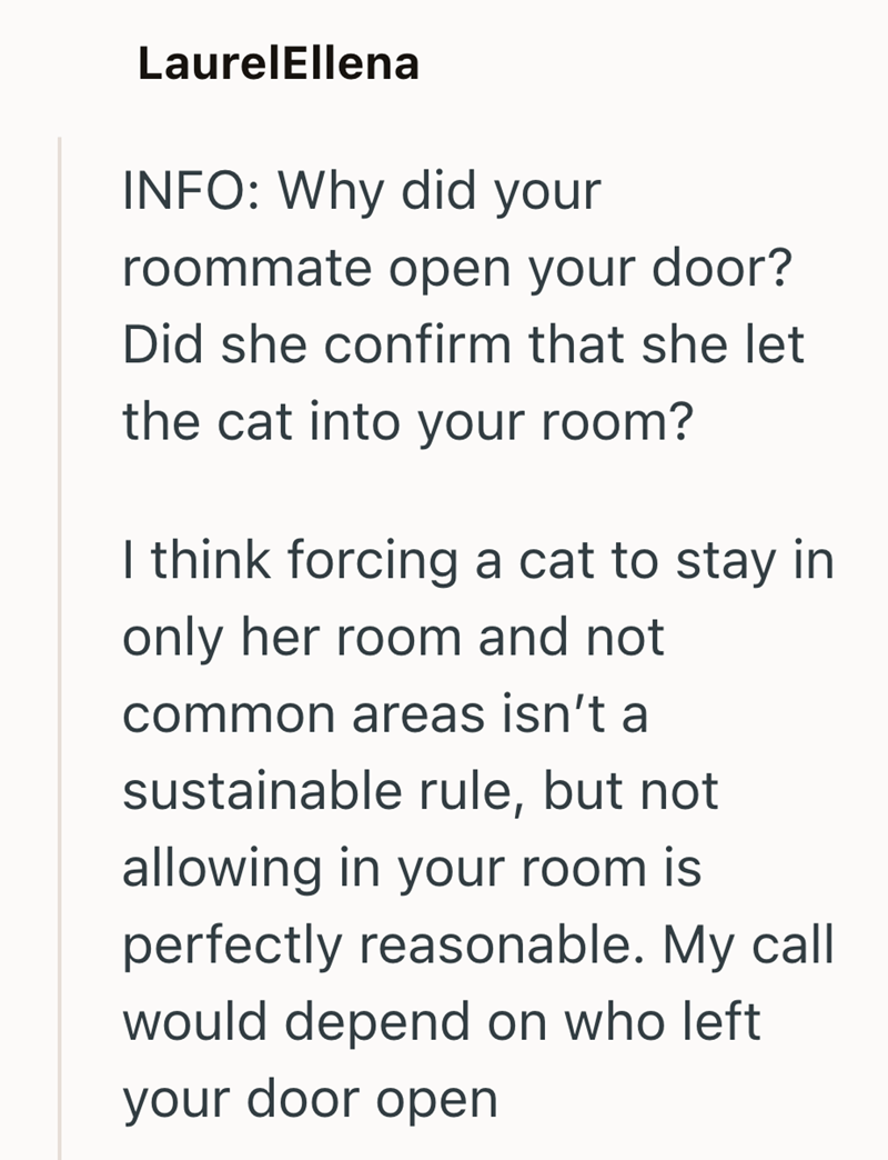 LaurelEllena INFO: Why did your roommate open your door? Did she confirm that she let the cat into your room? I think forcing a cat to stay in only her room and not common areas isn't a sustainable rule, but not allowing in your room is perfectly reasonable. My call would depend on who left your door open