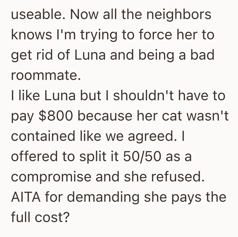 useable. Now all the neighbors knows I'm trying to force her to get rid of Luna and being a bad roommate. I like Luna but I shouldn't have to pay $800 because her cat wasn't contained like we agreed. I offered to split it 50/50 as a compromise and she refused. AITA for demanding she pays the full cost?
