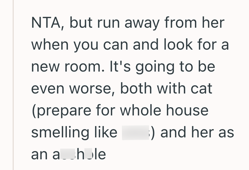 NTA, but run away from her when you can and look for a new room. It's going to be even worse, both with cat (prepare for whole house smelling like ) and her as an a hole
