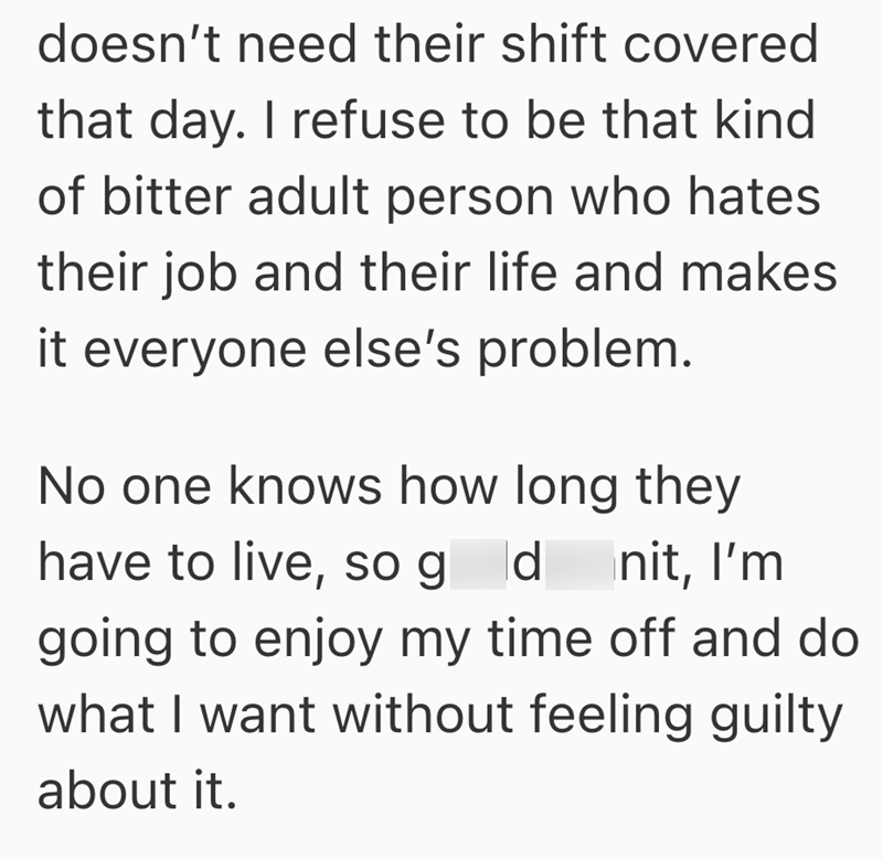 doesn't need their shift covered that day. I refuse to be that kind of bitter adult person who hates their job and their life and makes it everyone else's problem. No one knows how long they have to live, so gd nit, I'm going to enjoy my time off and do what I want without feeling guilty about it.