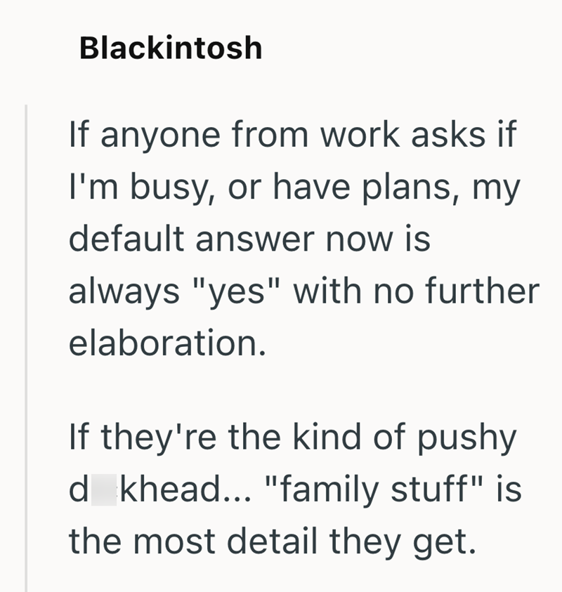 Blackintosh If anyone from work asks if I'm busy, or have plans, my default answer now is always "yes" with no further elaboration. If they're the kind of pushy d khead... "family stuff" is the most detail they get.