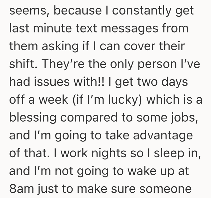 seems, because I constantly get last minute text messages from them asking if I can cover their shift. They're the only person I've had issues with!! I get two days off a week (if I'm lucky) which is a blessing compared to some jobs, and I'm going to take advantage of that. I work nights so I sleep in, and I'm not going to wake up at 8am just to make sure someone