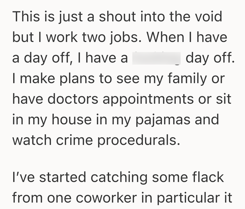 This is just a shout into the void but I work two jobs. When I have a day off, I have a day off. I make plans to see my family or have doctors appointments or sit in my house in my pajamas and watch crime procedurals. I've started catching some flack from one coworker in particular it