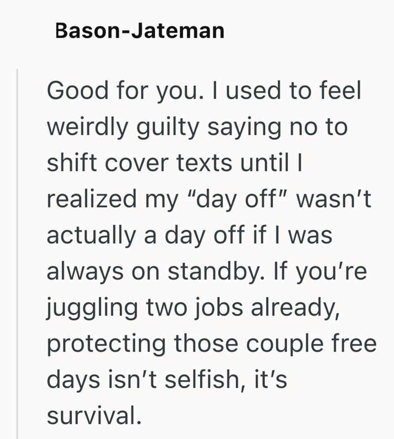 Bason-Jateman Good for you. I used to feel weirdly guilty saying no to shift cover texts until I realized my "day off" wasn't actually a day off if I was always on standby. If you're juggling two jobs already, protecting those couple free days isn't selfish, it's survival.