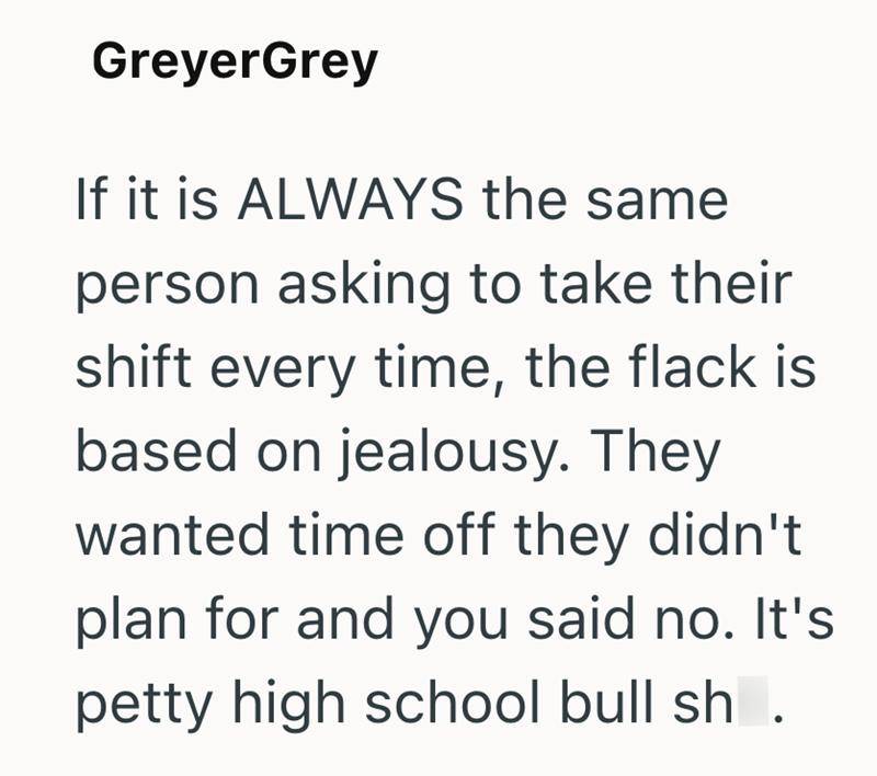GreyerGrey If it is ALWAYS the same person asking to take their shift every time, the flack is based on jealousy. They wanted time off they didn't plan for and you said no. It's petty high school bull sh.