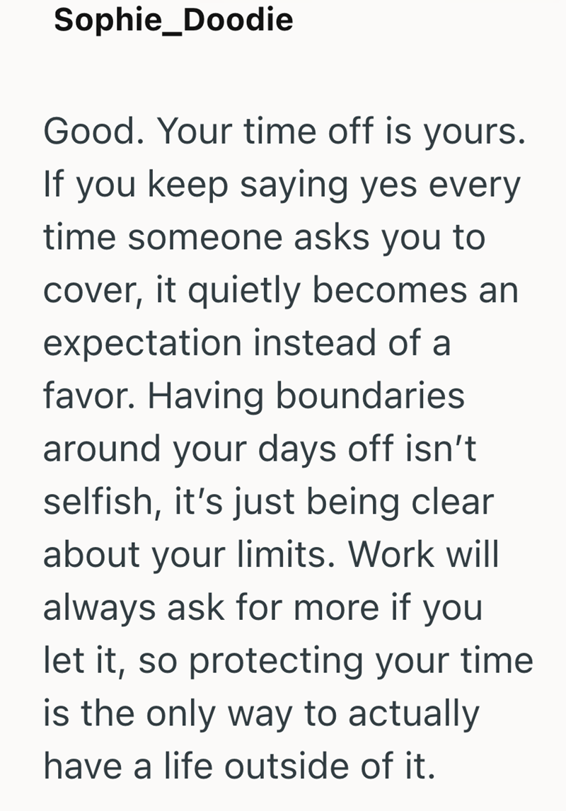 Sophie_Doodie Good. Your time off is yours. If you keep saying yes every time someone asks you to cover, it quietly becomes an expectation instead of a favor. Having boundaries around your days off isn't selfish, it's just being clear about your limits. Work will always ask for more if you let it, so protecting your time is the only way to actually have a life outside of it.