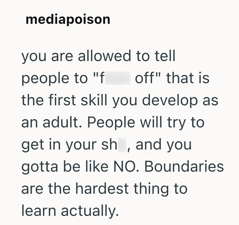 mediapoison you are allowed to tell people to "f off" that is the first skill you develop as an adult. People will try to get in your sh, and you gotta be like NO. Boundaries are the hardest thing to learn actually.