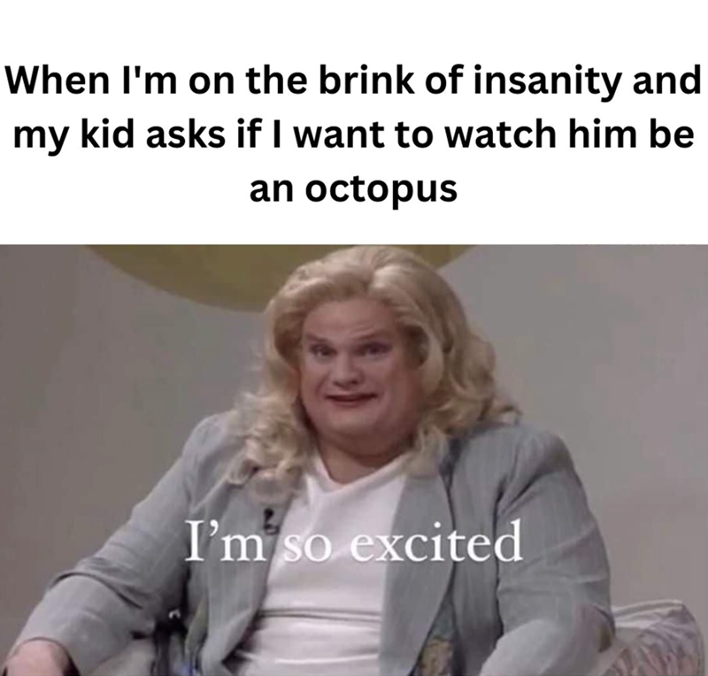 When I'm on the brink of insanity and my kid asks if I want to watch him be an octopus I'm so excited