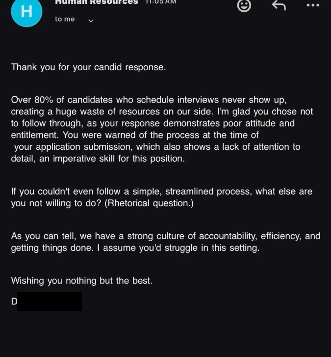 H to me Thank you for your candid response. Over 80% of candidates who schedule interviews never show up, creating a huge waste of resources on our side. I'm glad you chose not to follow through, as your response demonstrates poor attitude and entitlement. You were warned of the process at the time of your application submission, which also shows a lack of attention to detail, an imperative skill for this position. If you couldn't even follow a simple, streamlined process, what else are you not