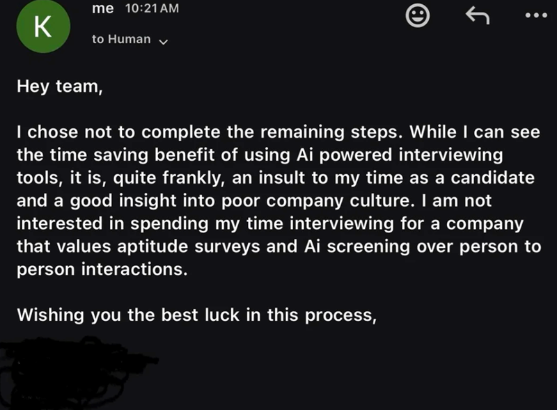 K me 10:21 AM to Human ✓ Hey team, I chose not to complete the remaining steps. While I can see the time saving benefit of using Ai powered interviewing tools, it is, quite frankly, an insult to my time as a candidate and a good insight into poor company culture. I am not interested in spending my time interviewing for a company that values aptitude surveys and Ai screening over person to person interactions. Wishing you the best luck in this process,