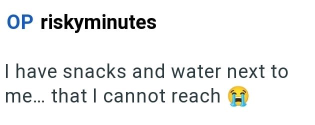 OP riskyminutes I have snacks and water next to me... that I cannot reach
