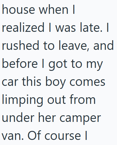 house when I realized I was late. I rushed to leave, and before I got to my car this boy comes limping out from under her camper van. Of course I