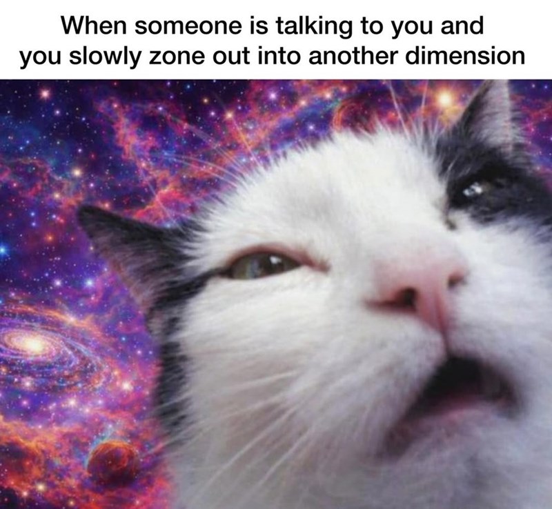 When someone is talking to you and you slowly zone out into another dimension