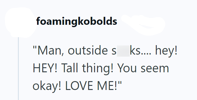 foamingkobolds "Man, outside s ks.... hey! HEY! Tall thing! You seem okay! LOVE ME!"