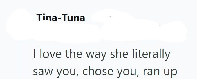 Tina-Tuna I love the way she literally saw you, chose you, ran up