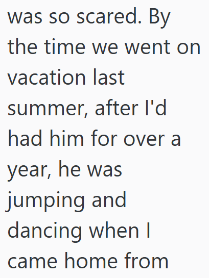 was so scared. By the time we went on vacation last summer, after I'd had him for over a year, he was jumping and dancing when I came home from