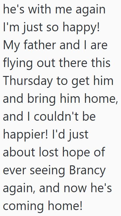 he's with me again I'm just so happy! My father and I are flying out there this Thursday to get him and bring him home, and I couldn't be happier! I'd just about lost hope of ever seeing Brancy again, and now he's coming home!