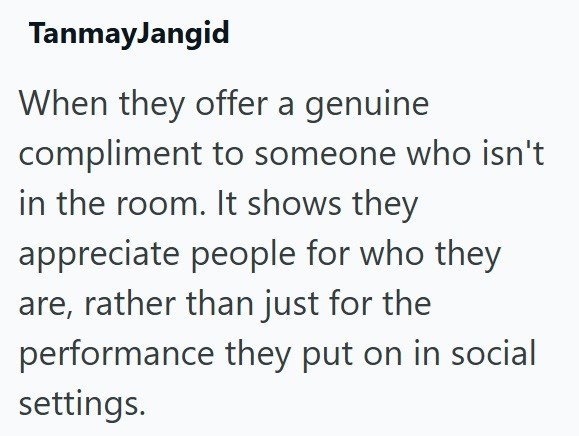 TanmayJangid When they offer a genuine. compliment to someone who isn't in the room. It shows they appreciate people for who they are, rather than just for the performance they put on in social settings.