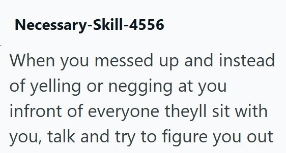 Necessary-Skill-4556 When you messed up and instead of yelling or negging at you infront of everyone theyll sit with you, talk and try to figure you out