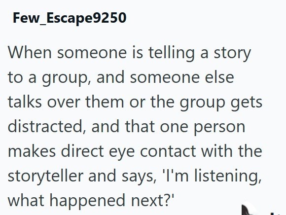 Few_Escape9250 When someone is telling a story to a group, and someone else talks over them or the group gets distracted, and that one person makes direct eye contact with the storyteller and says, 'I'm listening, what happened next?'