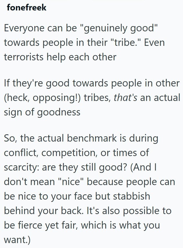 fonefreek Everyone can be "genuinely good" towards people in their "tribe." Even terrorists help each other If they're good towards people in other (heck, opposing!) tribes, that's an actual sign of goodness So, the actual benchmark is during conflict, competition, or times of scarcity: are they still good? (And I don't mean "nice" because people can be nice to your face but stabbish behind your back. It's also possible to be fierce yet fair, which is what you want.)