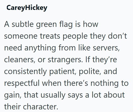 CareyHickey A subtle green flag is how someone treats people they don't need anything from like servers, cleaners, or strangers. If they're consistently patient, polite, and respectful when there's nothing to gain, that usually says a lot about their character.
