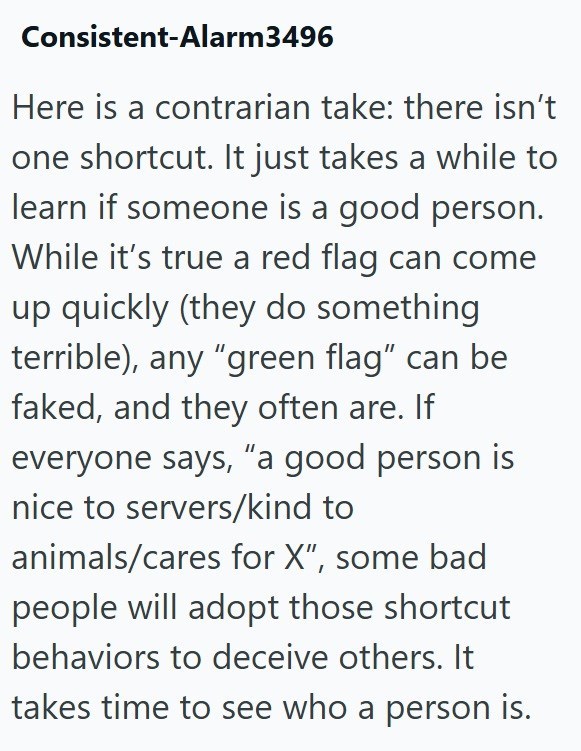 Consistent-Alarm3496 Here is a contrarian take: there isn't one shortcut. It just takes a while to learn if someone is a good person. While it's true a red flag can come up quickly (they do something terrible), any "green flag" can be faked, and they often are. If everyone says, "a good person is nice to servers/kind to animals/cares for X", some bad people will adopt those shortcut behaviors to deceive others. It takes time to see who a person is.
