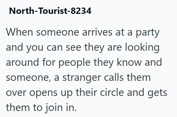 North-Tourist-8234 When someone arrives at a party and you can see they are looking around for people they know and someone, a stranger calls them over opens up their circle and gets them to join in.