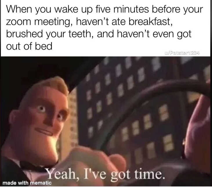 When you wake up five minutes before your zoom meeting, haven't ate breakfast, brushed your teeth, and haven't even got out of bed u/Patster1234 made with mematic 1 Yeah, I've got time. NO