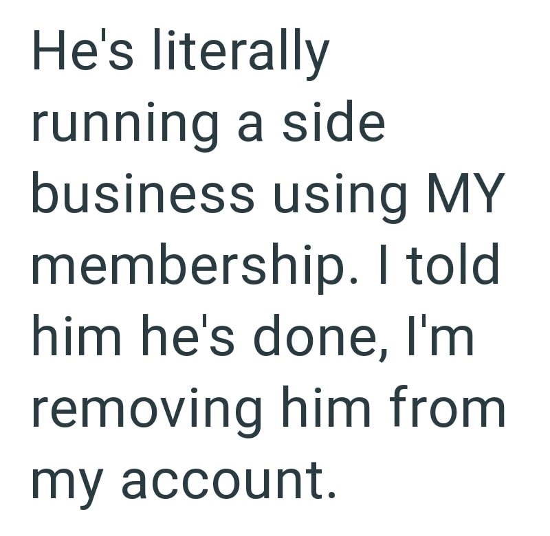 He's literally running a side business using MY membership. I told him he's done, I'm removing him from my account.